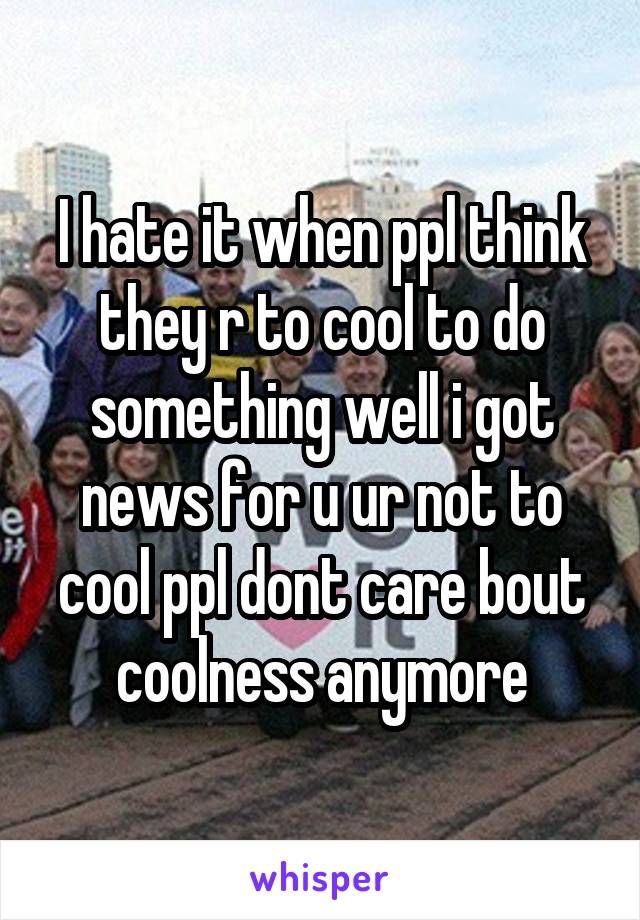 I hate it when ppl think they r to cool to do something well i got news for u ur not to cool ppl dont care bout coolness anymore