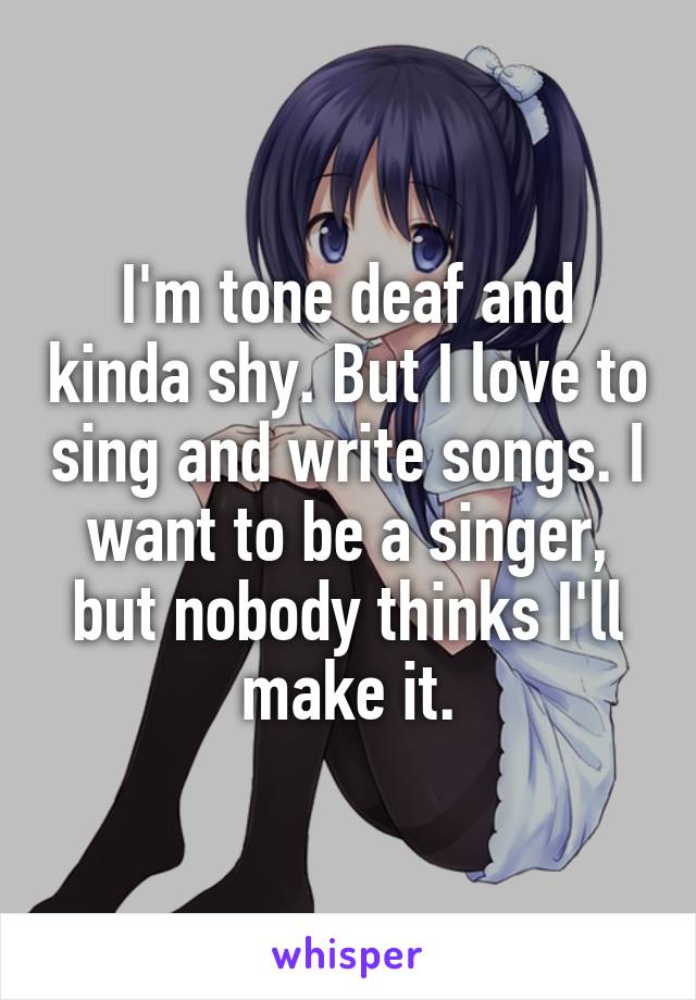 I'm tone deaf and kinda shy. But I love to sing and write songs. I want to be a singer, but nobody thinks I'll make it.