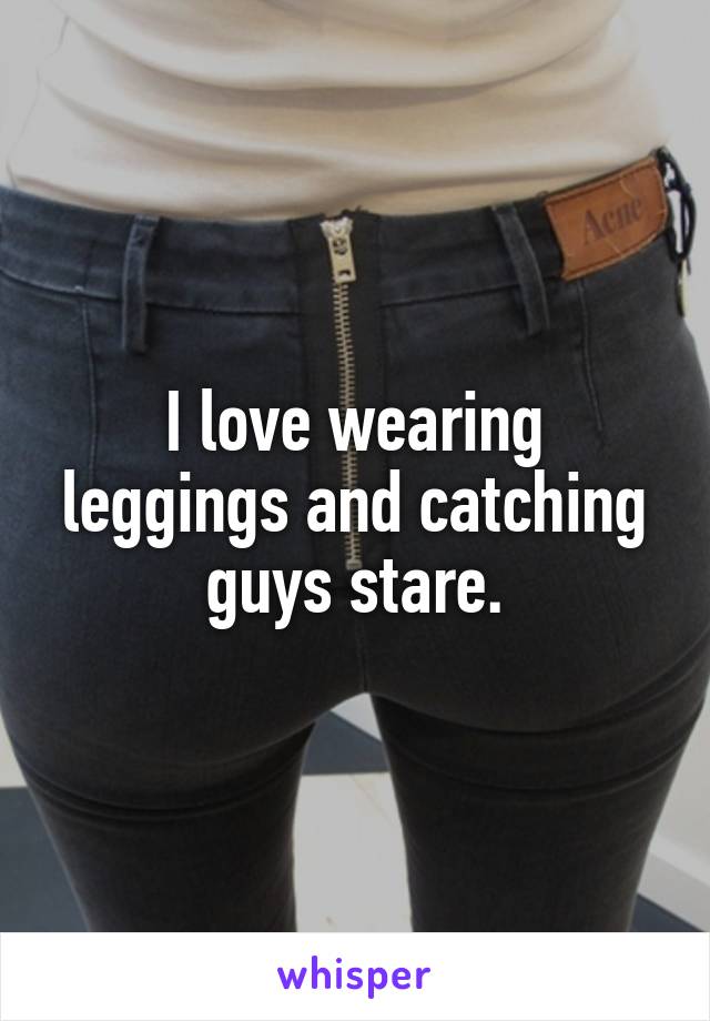 I love wearing leggings and catching guys stare.