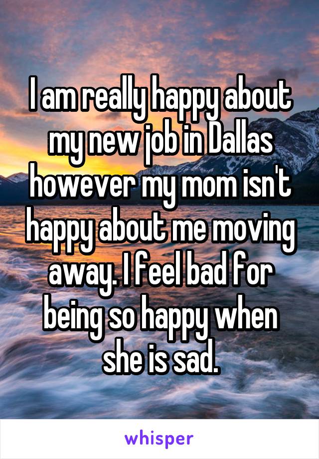 I am really happy about my new job in Dallas however my mom isn't happy about me moving away. I feel bad for being so happy when she is sad.