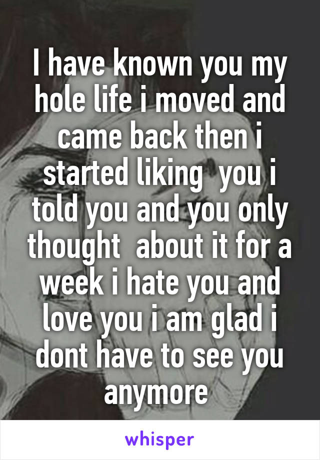 I have known you my hole life i moved and came back then i started liking  you i told you and you only thought  about it for a week i hate you and love you i am glad i dont have to see you anymore 