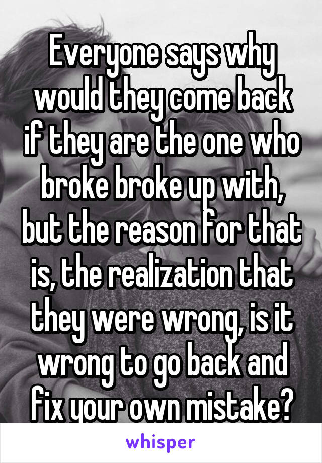Everyone says why would they come back if they are the one who broke broke up with, but the reason for that is, the realization that they were wrong, is it wrong to go back and fix your own mistake?