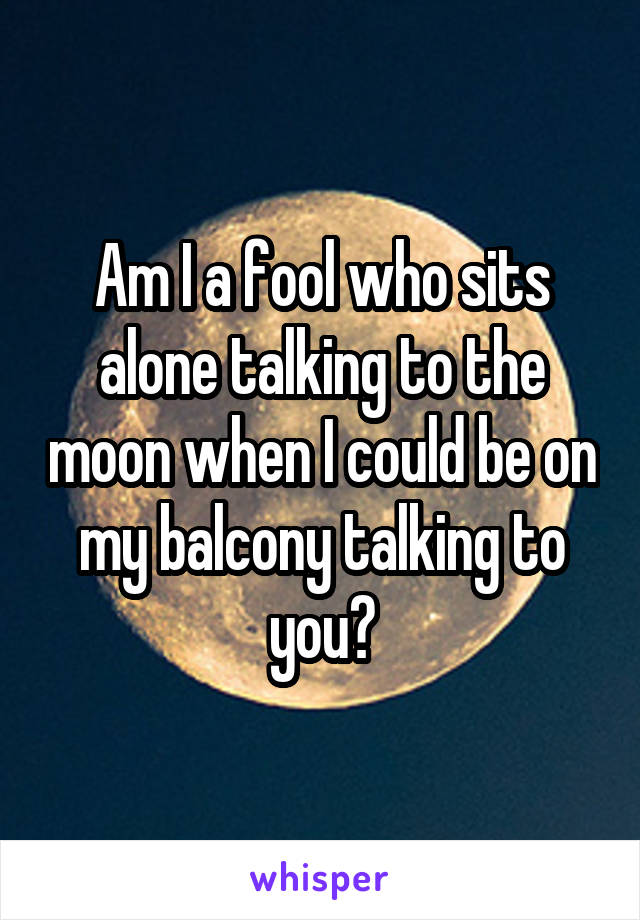 Am I a fool who sits alone talking to the moon when I could be on my balcony talking to you?