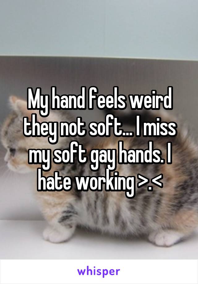 My hand feels weird they not soft... I miss my soft gay hands. I hate working >.<