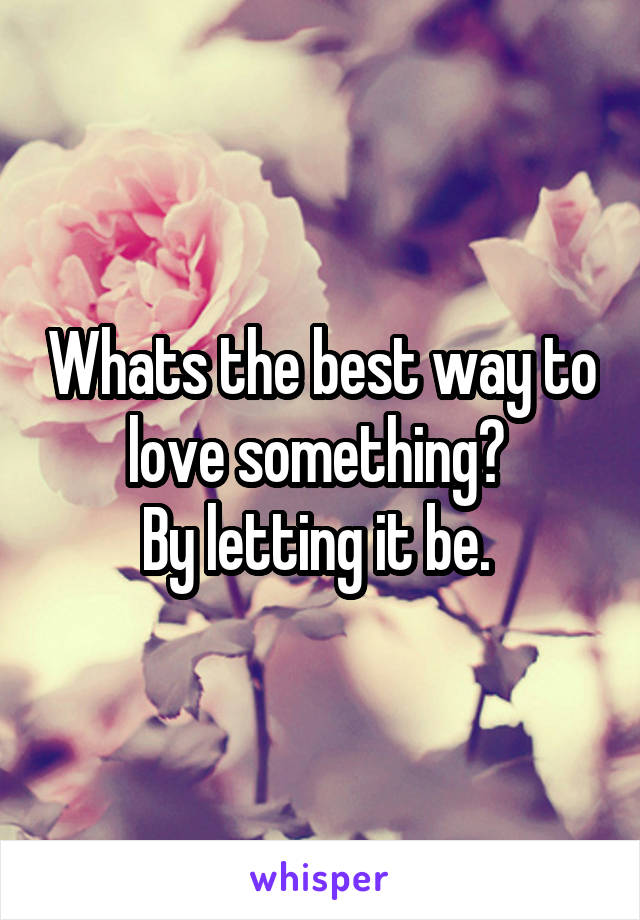 Whats the best way to love something? 
By letting it be. 