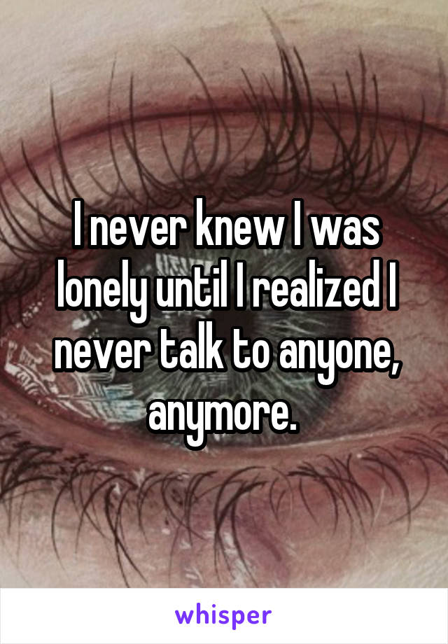 I never knew I was lonely until I realized I never talk to anyone, anymore. 