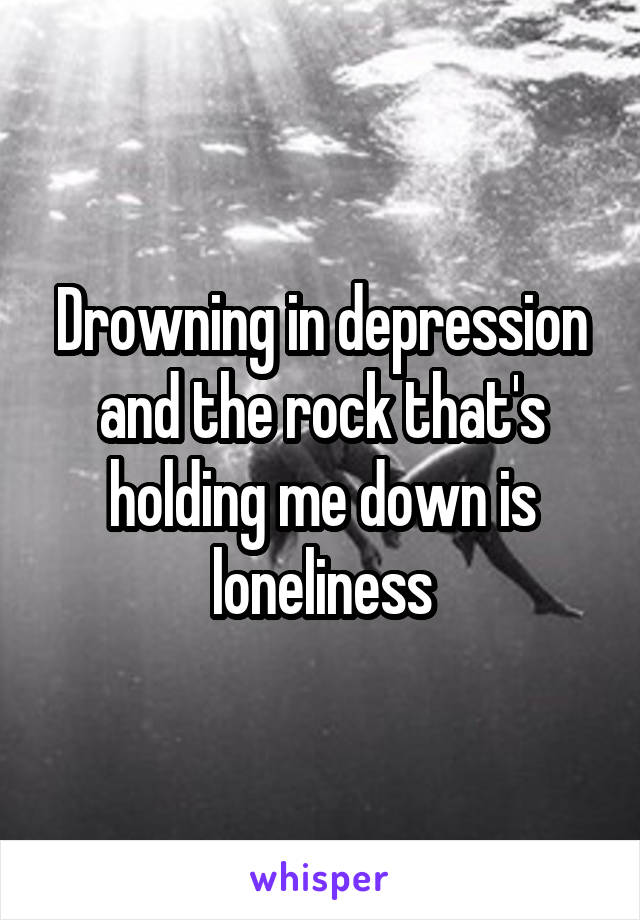 Drowning in depression and the rock that's holding me down is loneliness