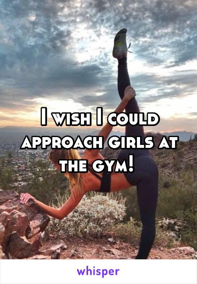 I wish I could approach girls at the gym! 