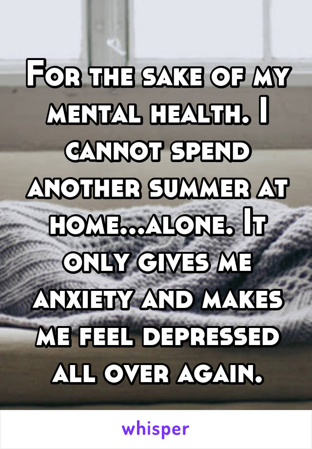 For the sake of my mental health. I cannot spend another summer at home...alone. It only gives me anxiety and makes me feel depressed all over again.