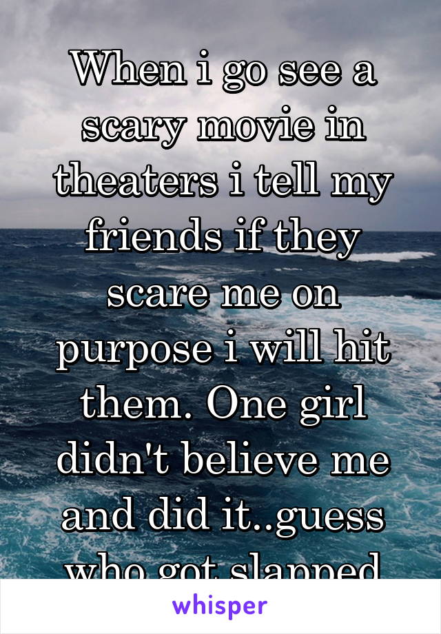 When i go see a scary movie in theaters i tell my friends if they scare me on purpose i will hit them. One girl didn't believe me and did it..guess who got slapped