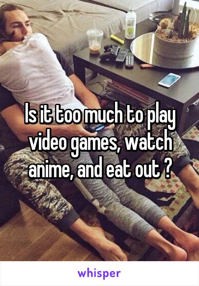 Is it too much to play video games, watch anime, and eat out 😏