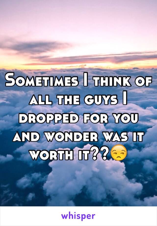 Sometimes I think of all the guys I dropped for you and wonder was it worth it??😒