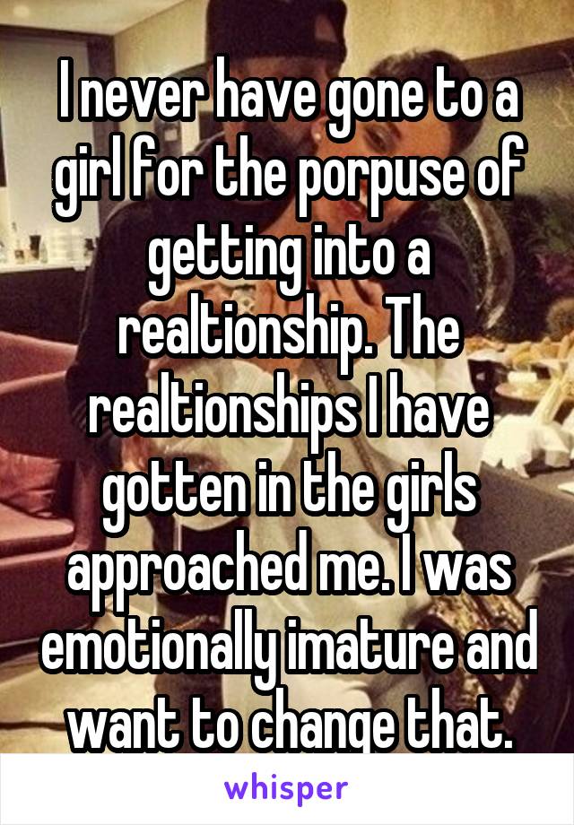 I never have gone to a girl for the porpuse of getting into a realtionship. The realtionships I have gotten in the girls approached me. I was emotionally imature and want to change that.