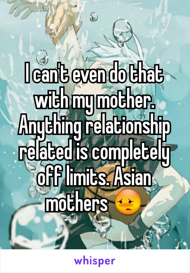 I can't even do that with my mother. Anything relationship related is completely off limits. Asian mothers 😳