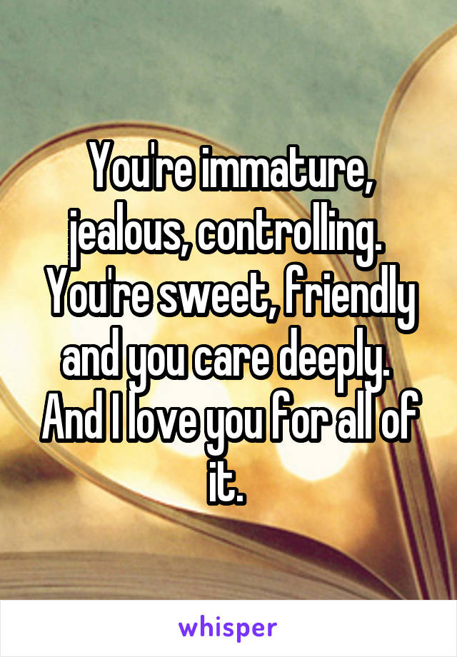 You're immature, jealous, controlling. 
You're sweet, friendly and you care deeply. 
And I love you for all of it. 