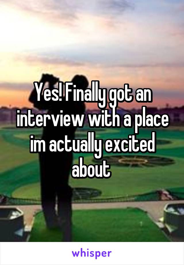 Yes! Finally got an interview with a place im actually excited about 