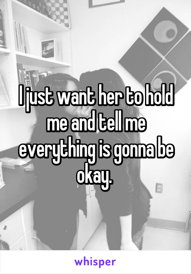 I just want her to hold me and tell me everything is gonna be okay. 