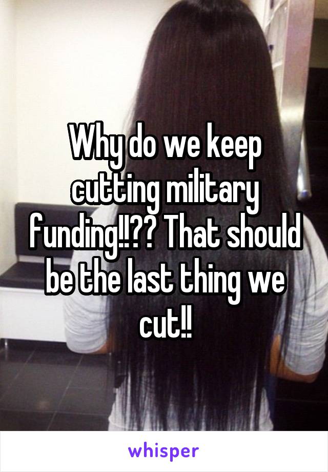 Why do we keep cutting military funding!!?? That should be the last thing we cut!!