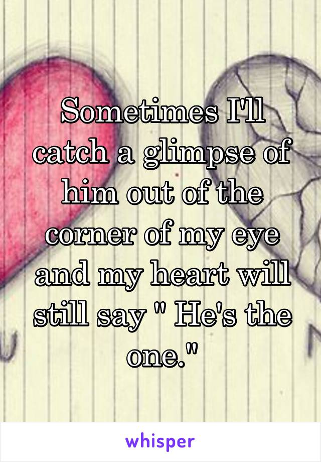 Sometimes I'll catch a glimpse of him out of the corner of my eye and my heart will still say " He's the one."