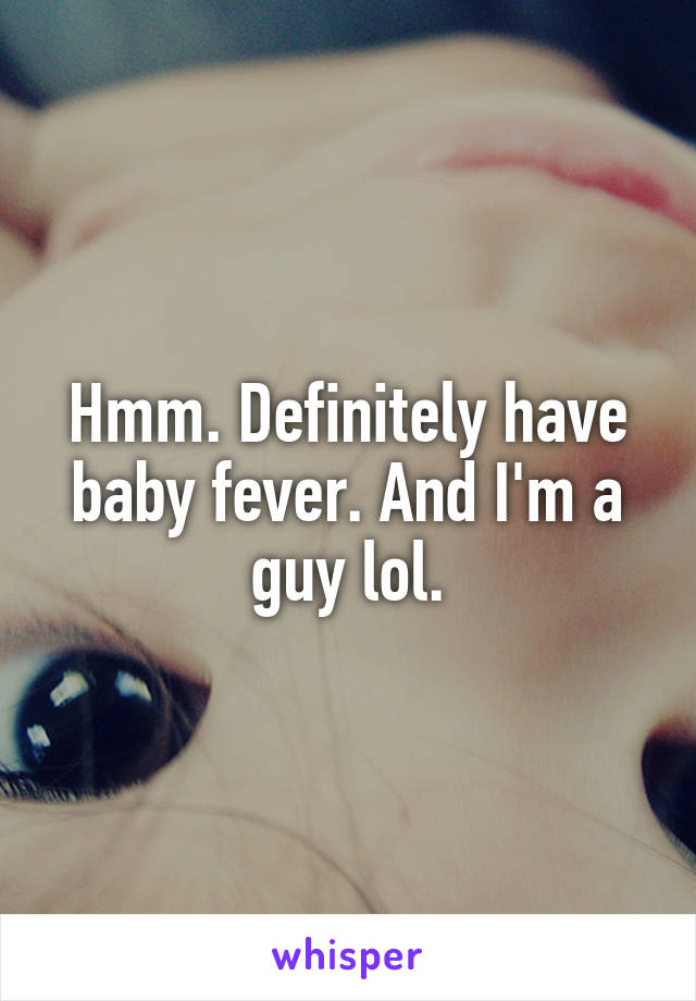 Hmm. Definitely have baby fever. And I'm a guy lol.