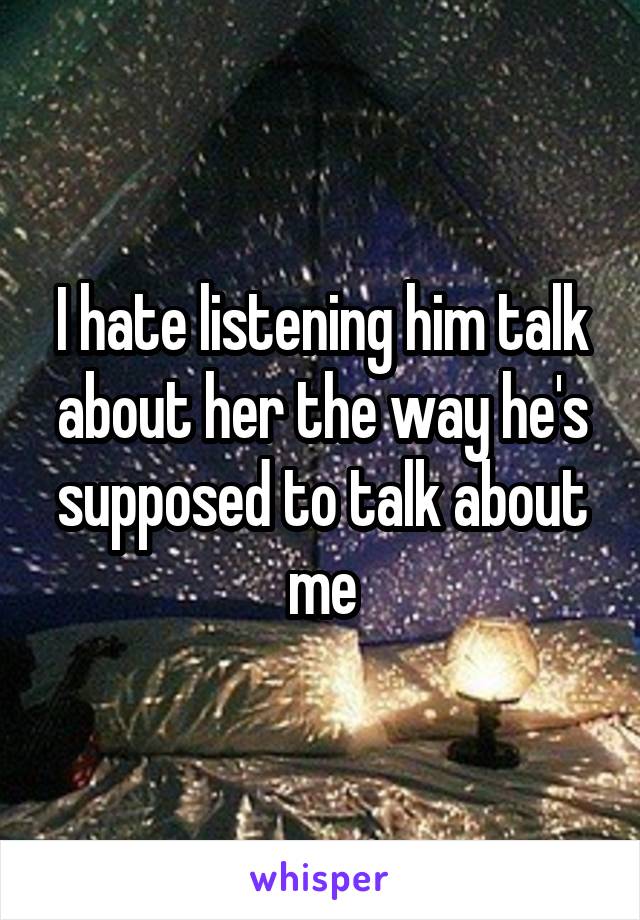 I hate listening him talk about her the way he's supposed to talk about me