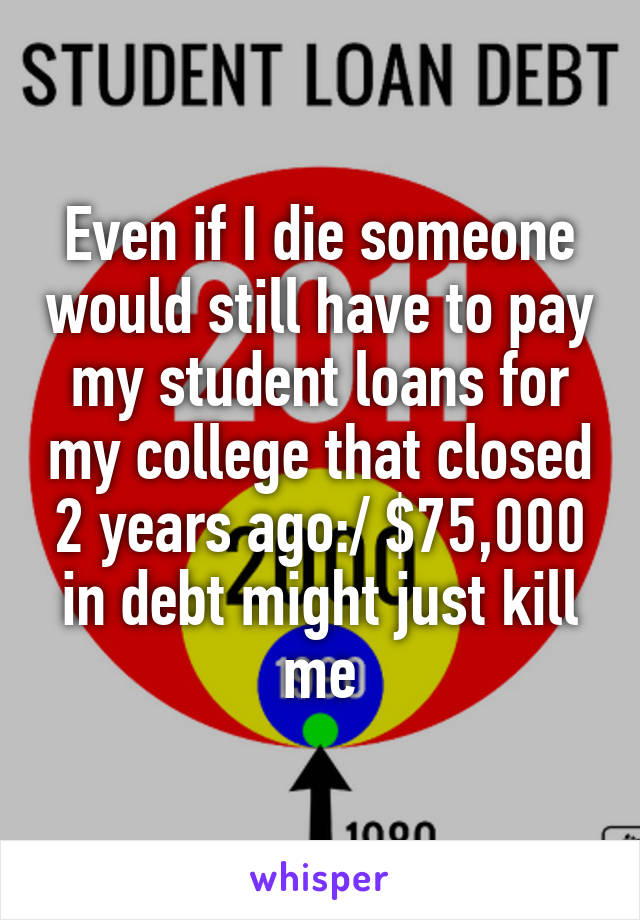 Even if I die someone would still have to pay my student loans for my college that closed 2 years ago:/ $75,000 in debt might just kill me