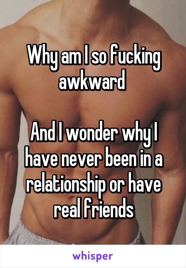 Why am I so fucking awkward 

And I wonder why I have never been in a relationship or have real friends