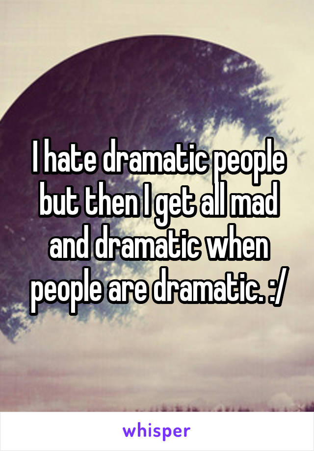 I hate dramatic people but then I get all mad and dramatic when people are dramatic. :/