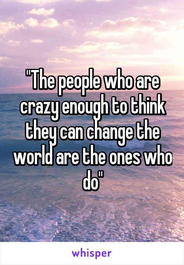 "The people who are crazy enough to think they can change the world are the ones who do"
