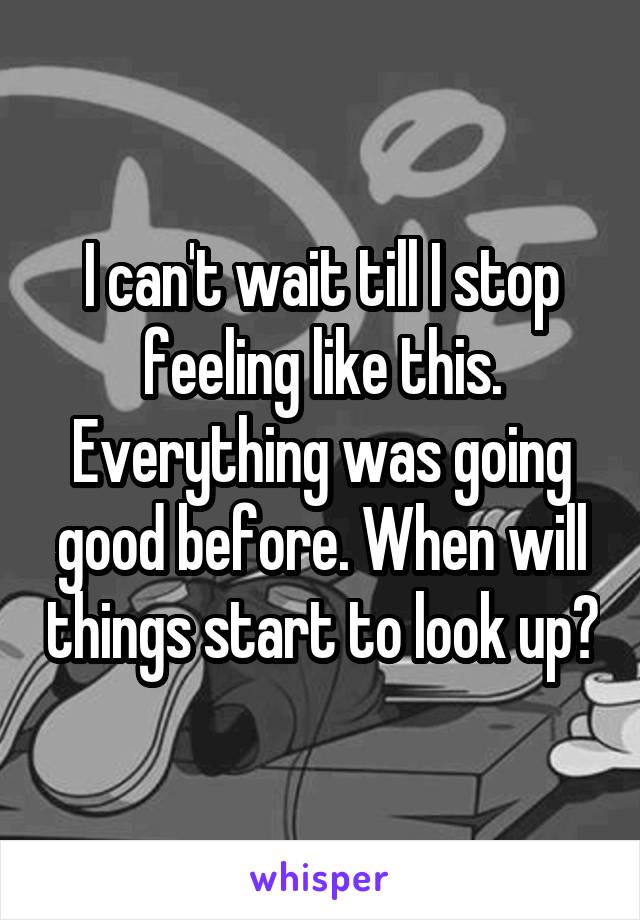 I can't wait till I stop feeling like this. Everything was going good before. When will things start to look up?