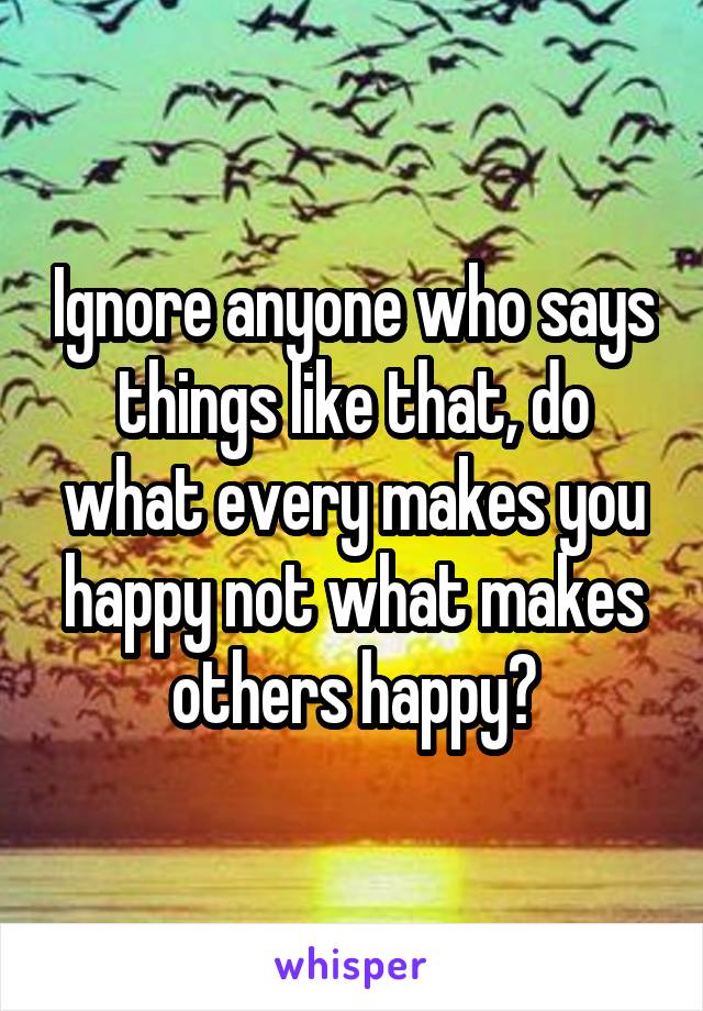 Ignore anyone who says things like that, do what every makes you happy not what makes others happy💜