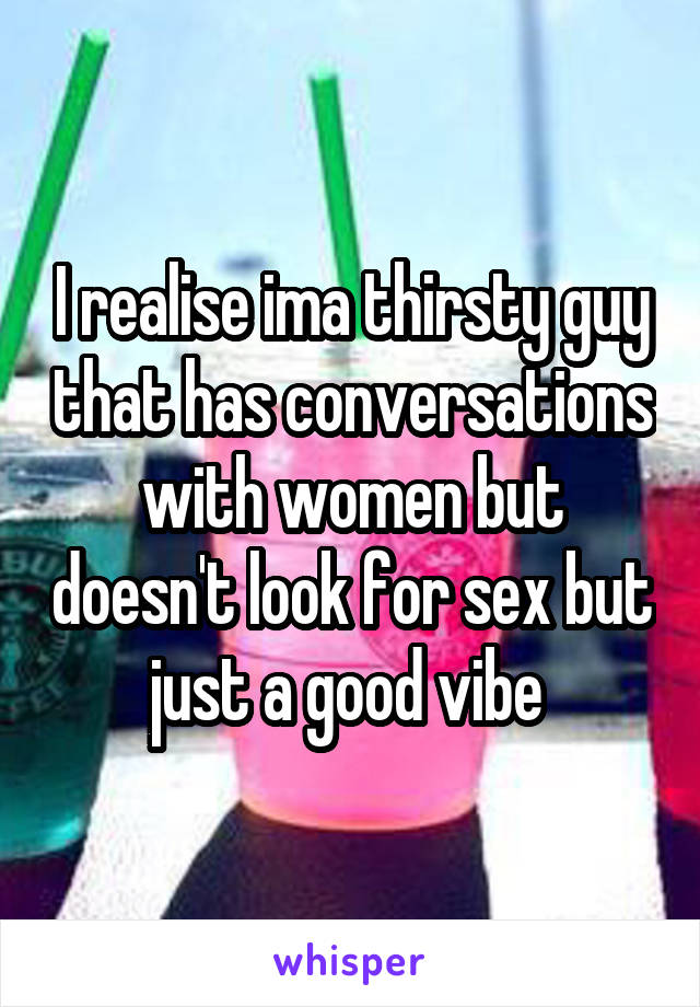 I realise ima thirsty guy that has conversations with women but doesn't look for sex but just a good vibe 