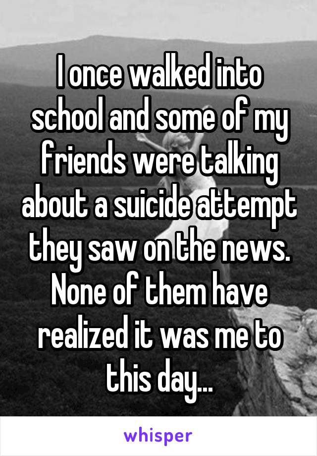 I once walked into school and some of my friends were talking about a suicide attempt they saw on the news. None of them have realized it was me to this day...