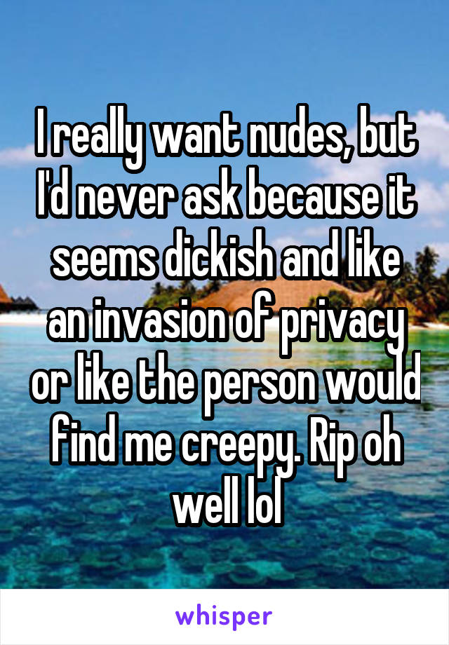I really want nudes, but I'd never ask because it seems dickish and like an invasion of privacy or like the person would find me creepy. Rip oh well lol