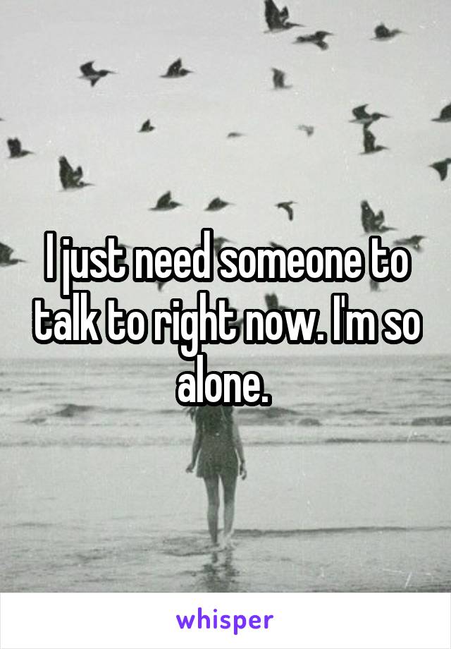 I just need someone to talk to right now. I'm so alone. 