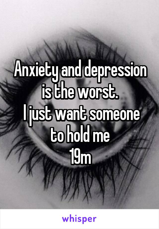 Anxiety and depression is the worst.
 I just want someone to hold me
19m