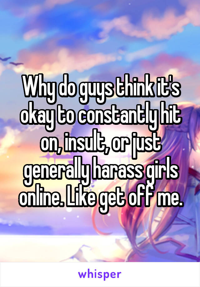 Why do guys think it's okay to constantly hit on, insult, or just generally harass girls online. Like get off me.