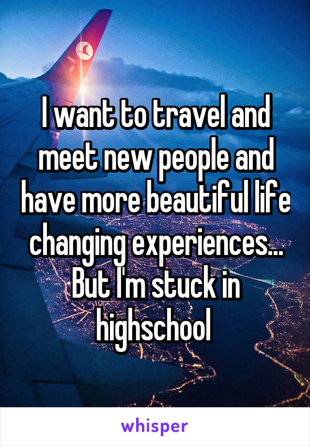 I want to travel and meet new people and have more beautiful life changing experiences... But I'm stuck in highschool 