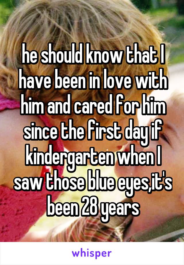 he should know that I have been in love with him and cared for him since the first day if kindergarten when I saw those blue eyes,it's been 28 years