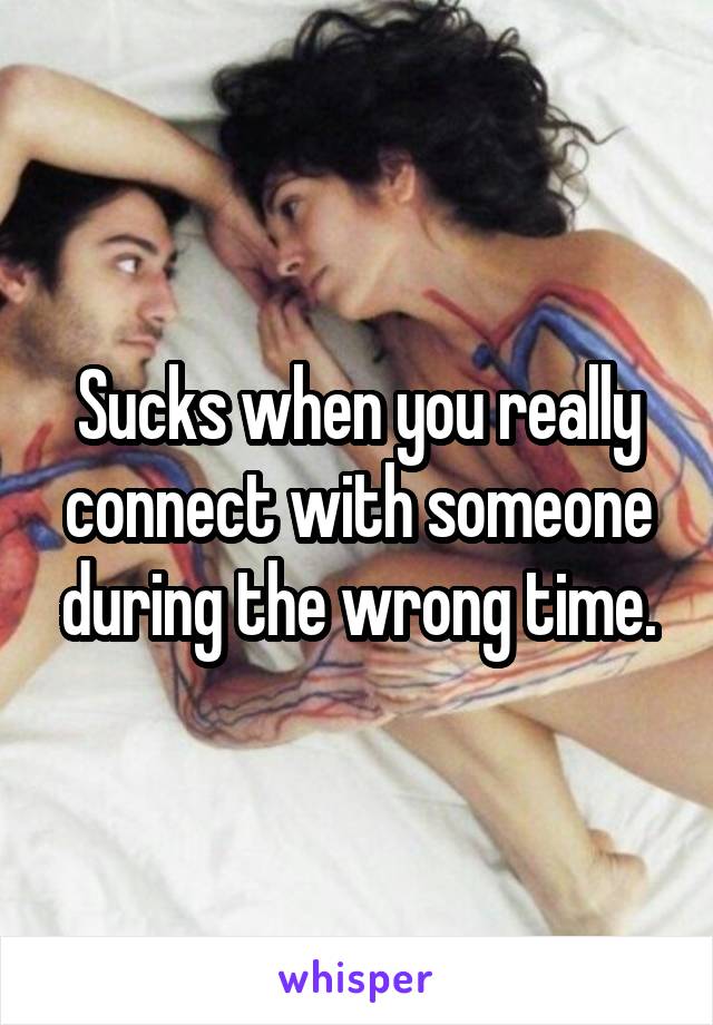 Sucks when you really connect with someone during the wrong time.