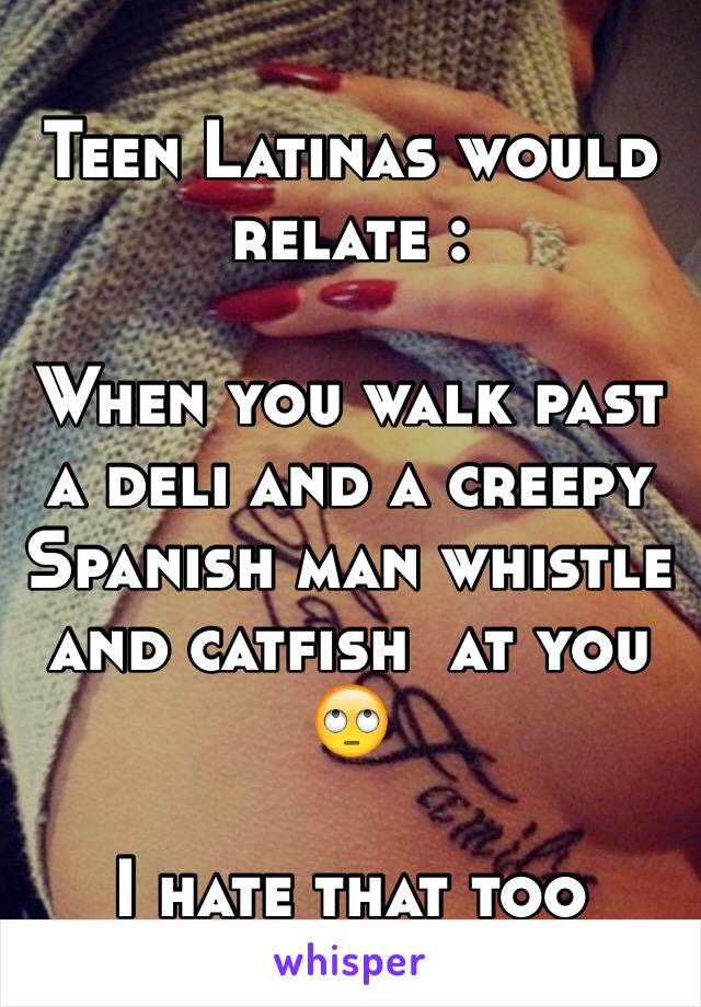 Teen Latinas would relate :

When you walk past a deli and a creepy Spanish man whistle and catfish  at you 🙄

I hate that too