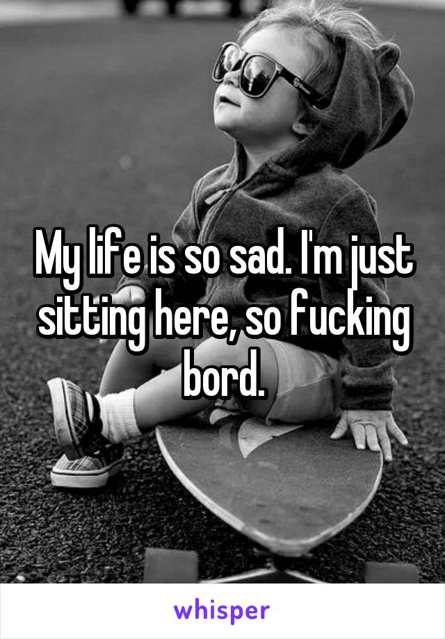 My life is so sad. I'm just sitting here, so fucking bord.
