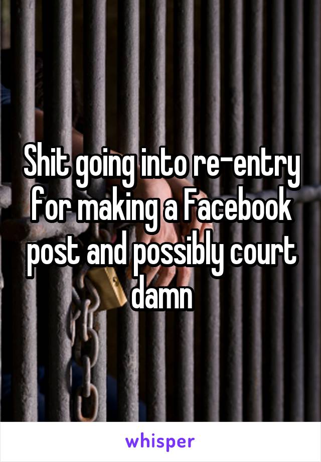 Shit going into re-entry for making a Facebook post and possibly court damn