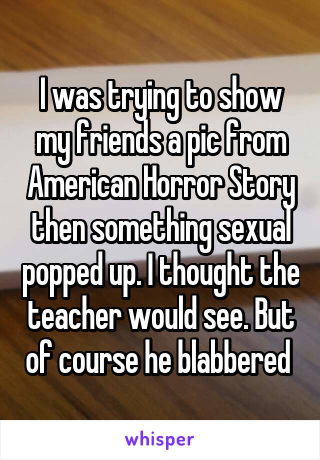 I was trying to show my friends a pic from American Horror Story then something sexual popped up. I thought the teacher would see. But of course he blabbered 