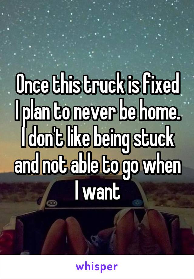 Once this truck is fixed I plan to never be home. I don't like being stuck and not able to go when I want