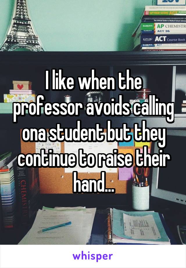 I like when the professor avoids calling ona student but they continue to raise their hand...