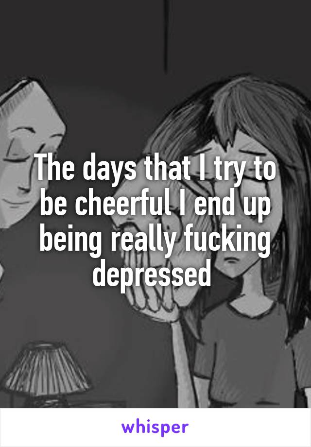 The days that I try to be cheerful I end up being really fucking depressed 