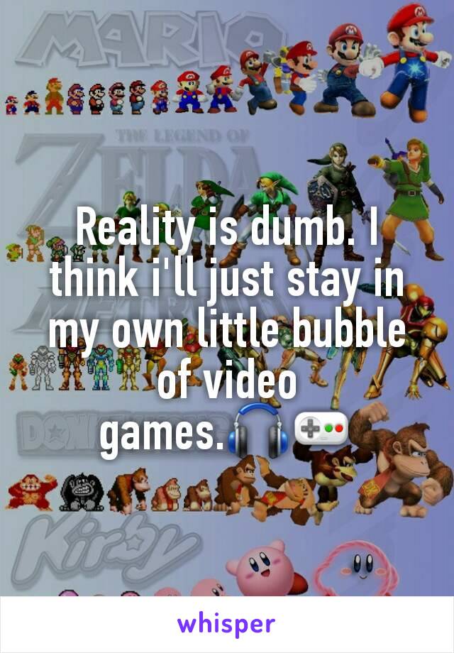 Reality is dumb. I think i'll just stay in my own little bubble of video games.🎧🎮