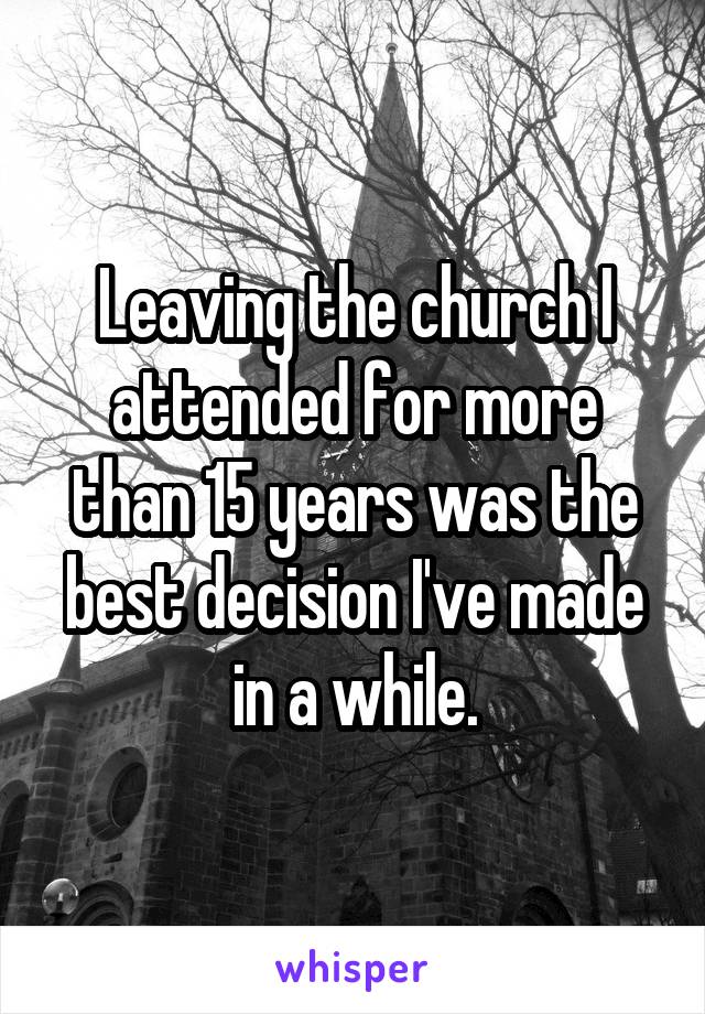 Leaving the church I attended for more than 15 years was the best decision I've made in a while.