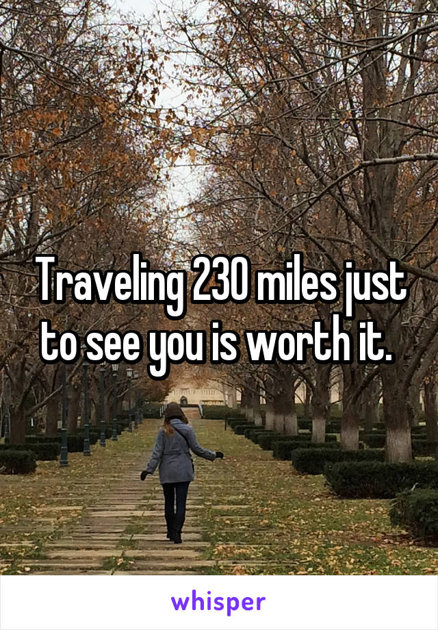Traveling 230 miles just to see you is worth it. 